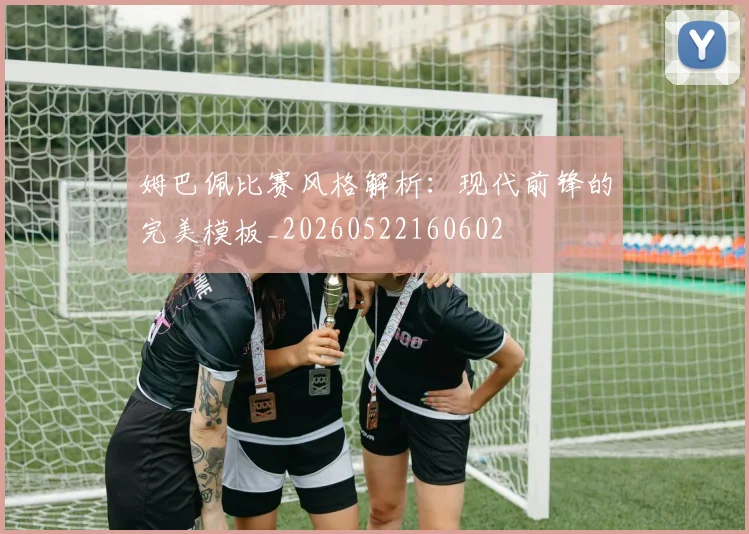 姆巴佩比赛风格解析：现代前锋的完美模板_20260522160602