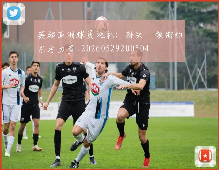 英超亚洲球员巡礼：孙兴慜领衔的东方力量_20260529200504