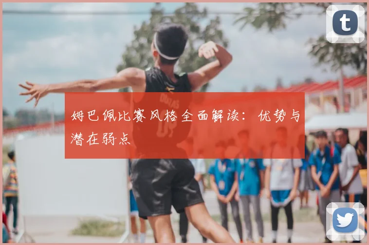 姆巴佩比赛风格全面解读：优势与潜在弱点